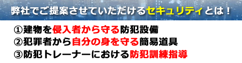 弊社でご提案させて頂けるセキュリティとは　１．建物を侵入者から守る防犯設備　２．犯罪者から自分の身を守る簡易道具　３．防犯トレーナーにおける防犯訓練指導