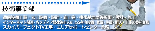 技術事業部　通信設備工事（光工事等）、インターネット関連等申込による住宅設備・家電・設置・配送・工事。 スカイパーフェクトTV工事、サポートセンター。