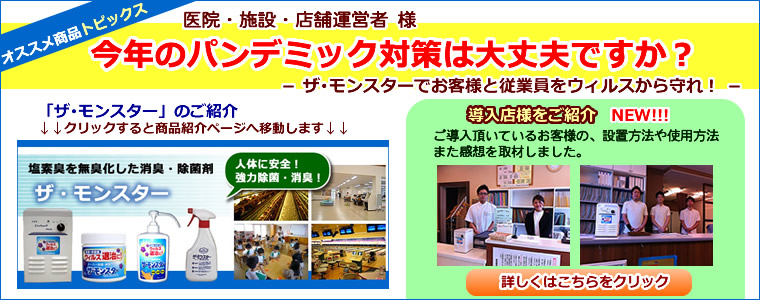 医院・施設・店舗運営者様　今年のパンデミック対策は大丈夫ですか？　塩素臭を無臭化した消臭・除菌剤　ザ･モンスター　ザ･モンスターでお客様と従業員をウィルスから守れ！　導入店様をご紹介　ご導入頂いているお客様の、設置方法や使用方法また感想を取材しました。